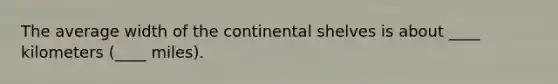 The average width of the continental shelves is about ____ kilometers (____ miles).