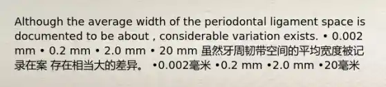 Although the average width of the periodontal ligament space is documented to be about , considerable variation exists. • 0.002 mm • 0.2 mm • 2.0 mm • 20 mm 虽然牙周韧带空间的平均宽度被记录在案 存在相当大的差异。 •0.002毫米 •0.2 mm •2.0 mm •20毫米