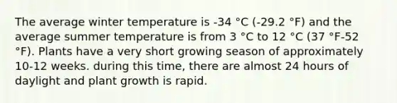 The average winter temperature is -34 °C (-29.2 °F) and the average summer temperature is from 3 °C to 12 °C (37 °F-52 °F). Plants have a very short growing season of approximately 10-12 weeks. during this time, there are almost 24 hours of daylight and plant growth is rapid.