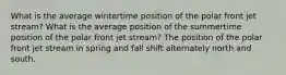 What is the average wintertime position of the polar front jet stream? What is the average position of the summertime position of the polar front jet stream? The position of the polar front jet stream in spring and fall shift alternately north and south.