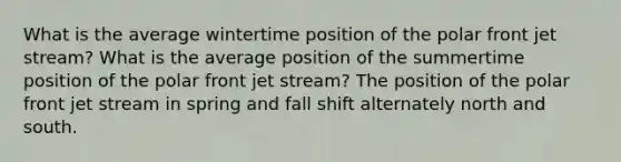 What is the average wintertime position of the polar front jet stream? What is the average position of the summertime position of the polar front jet stream? The position of the polar front jet stream in spring and fall shift alternately north and south.