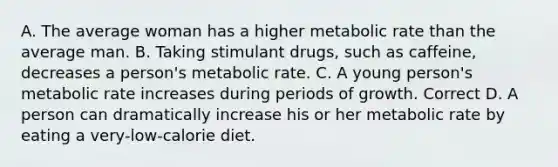 A. The average woman has a higher metabolic rate than the average man. B. Taking stimulant drugs, such as caffeine, decreases a person's metabolic rate. C. A young person's metabolic rate increases during periods of growth. Correct D. A person can dramatically increase his or her metabolic rate by eating a very-low-calorie diet.