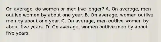 On average, do women or men live longer? A. On average, men outlive women by about one year. B. On average, women outlive men by about one year. C. On average, men outlive women by about five years. D. On average, women outlive men by about five years.