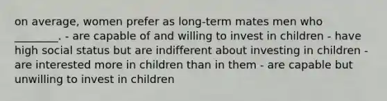 on average, women prefer as long-term mates men who ________. - are capable of and willing to invest in children - have high social status but are indifferent about investing in children - are interested more in children than in them - are capable but unwilling to invest in children