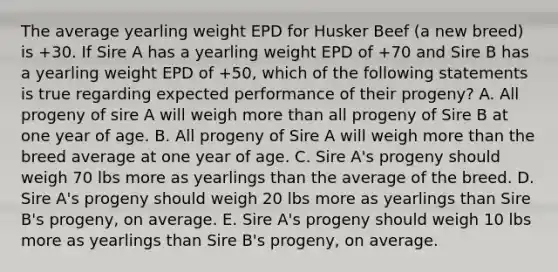 The average yearling weight EPD for Husker Beef (a new breed) is +30. If Sire A has a yearling weight EPD of +70 and Sire B has a yearling weight EPD of +50, which of the following statements is true regarding expected performance of their progeny? A. All progeny of sire A will weigh more than all progeny of Sire B at one year of age. B. All progeny of Sire A will weigh more than the breed average at one year of age. C. Sire A's progeny should weigh 70 lbs more as yearlings than the average of the breed. D. Sire A's progeny should weigh 20 lbs more as yearlings than Sire B's progeny, on average. E. Sire A's progeny should weigh 10 lbs more as yearlings than Sire B's progeny, on average.