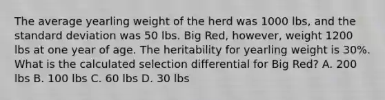 The average yearling weight of the herd was 1000 lbs, and the standard deviation was 50 lbs. Big Red, however, weight 1200 lbs at one year of age. The heritability for yearling weight is 30%. What is the calculated selection differential for Big Red? A. 200 lbs B. 100 lbs C. 60 lbs D. 30 lbs