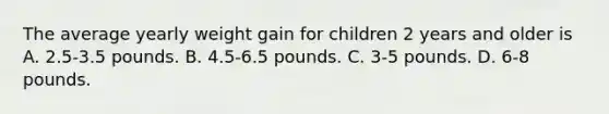 The average yearly weight gain for children 2 years and older is A. 2.5-3.5 pounds. B. 4.5-6.5 pounds. C. 3-5 pounds. D. 6-8 pounds.