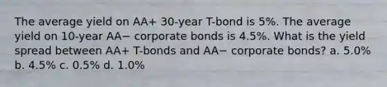 The average yield on AA+ 30-year T-bond is 5%. The average yield on 10-year AA− corporate bonds is 4.5%. What is the yield spread between AA+ T-bonds and AA− corporate bonds? a. 5.0% b. 4.5% c. 0.5% d. 1.0%