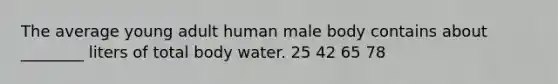 The average young adult human male body contains about ________ liters of total body water. 25 42 65 78