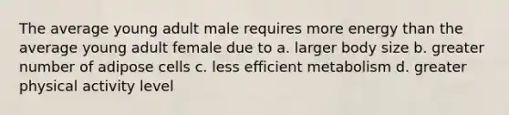 The average young adult male requires more energy than the average young adult female due to a. larger body size b. greater number of adipose cells c. less efficient metabolism d. greater physical activity level