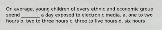 On average, young children of every ethnic and economic group spend ________ a day exposed to electronic media. a. one to two hours b. two to three hours c. three to five hours d. six hours