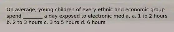 On average, young children of every ethnic and economic group spend ________ a day exposed to electronic media. a. 1 to 2 hours b. 2 to 3 hours c. 3 to 5 hours d. 6 hours