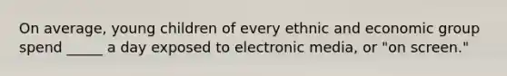 On average, young children of every ethnic and economic group spend _____ a day exposed to electronic media, or "on screen."