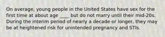 On average, young people in the United States have sex for the first time at about age ____ but do not marry until their mid-20s. During the interim period of nearly a decade or longer, they may be at heightened risk for unintended pregnancy and STIs.