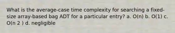 What is the average-case time complexity for searching a fixed-size array-based bag ADT for a particular entry? a. O(n) b. O(1) c. O(n 2 ) d. negligible