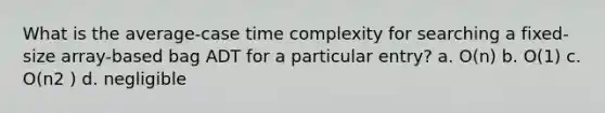 What is the average-case time complexity for searching a fixed-size array-based bag ADT for a particular entry? a. O(n) b. O(1) c. O(n2 ) d. negligible