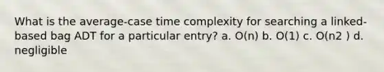 What is the average-case time complexity for searching a linked-based bag ADT for a particular entry? a. O(n) b. O(1) c. O(n2 ) d. negligible