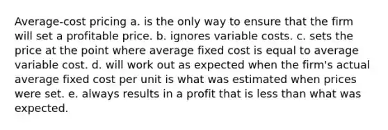 Average-cost pricing a. is the only way to ensure that the firm will set a profitable price. b. ignores variable costs. c. sets the price at the point where average fixed cost is equal to average variable cost. d. will work out as expected when the firm's actual average fixed cost per unit is what was estimated when prices were set. e. always results in a profit that is less than what was expected.