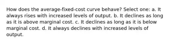 How does the average-fixed-cost curve behave? Select one: a. It always rises with increased levels of output. b. It declines as long as it is above marginal cost. c. It declines as long as it is below marginal cost. d. It always declines with increased levels of output.