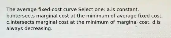 The average-fixed-cost curve Select one: a.is constant. b.intersects marginal cost at the minimum of average fixed cost. c.intersects marginal cost at the minimum of marginal cost. d.is always decreasing.