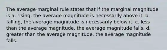 The average-marginal rule states that if the marginal magnitude is a. rising, the average magnitude is necessarily above it. b. falling, the average magnitude is necessarily below it. c. less than the average magnitude, the average magnitude falls. d. greater than the average magnitude, the average magnitude falls.