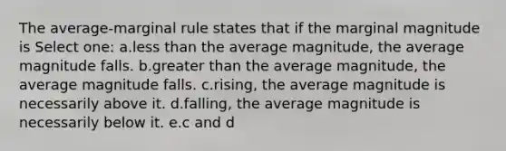 The average-marginal rule states that if the marginal magnitude is Select one: a.<a href='https://www.questionai.com/knowledge/k7BtlYpAMX-less-than' class='anchor-knowledge'>less than</a> the average magnitude, the average magnitude falls. b.<a href='https://www.questionai.com/knowledge/ktgHnBD4o3-greater-than' class='anchor-knowledge'>greater than</a> the average magnitude, the average magnitude falls. c.rising, the average magnitude is necessarily above it. d.falling, the average magnitude is necessarily below it. e.c and d