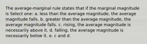 The average-marginal rule states that if the marginal magnitude is Select one: a. less than the average magnitude, the average magnitude falls. b. greater than the average magnitude, the average magnitude falls. c. rising, the average magnitude is necessarily above it. d. falling, the average magnitude is necessarily below it. e. c and d