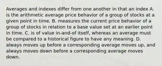 Averages and indexes differ from one another in that an index A. is the arithmetic average price behavior of a group of stocks at a given point in time. B. measures the current price behavior of a group of stocks in relation to a base value set at an earlier point in time. C. is of value in-and-of itself, whereas an average must be compared to a historical figure to have any meaning. D. always moves up before a corresponding average moves up, and always moves down before a corresponding average moves down.