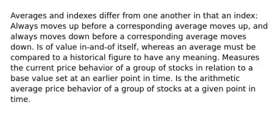 Averages and indexes differ from one another in that an index: Always moves up before a corresponding average moves up, and always moves down before a corresponding average moves down. Is of value in-and-of itself, whereas an average must be compared to a historical figure to have any meaning. Measures the current price behavior of a group of stocks in relation to a base value set at an earlier point in time. Is the arithmetic average price behavior of a group of stocks at a given point in time.