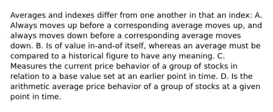 Averages and indexes differ from one another in that an index: A. Always moves up before a corresponding average moves up, and always moves down before a corresponding average moves down. B. Is of value in-and-of itself, whereas an average must be compared to a historical figure to have any meaning. C. Measures the current price behavior of a group of stocks in relation to a base value set at an earlier point in time. D. Is the arithmetic average price behavior of a group of stocks at a given point in time.