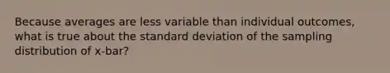 Because averages are less variable than individual outcomes, what is true about the standard deviation of the sampling distribution of x-bar?