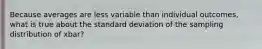 Because averages are less variable than individual outcomes, what is true about the standard deviation of the sampling distribution of xbar?