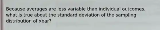 Because averages are less variable than individual outcomes, what is true about the <a href='https://www.questionai.com/knowledge/kqGUr1Cldy-standard-deviation' class='anchor-knowledge'>standard deviation</a> of the sampling distribution of xbar?