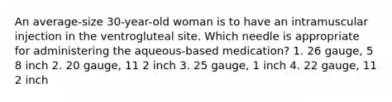 An average-size 30-year-old woman is to have an intramuscular injection in the ventrogluteal site. Which needle is appropriate for administering the aqueous-based medication? 1. 26 gauge, 5 8 inch 2. 20 gauge, 11 2 inch 3. 25 gauge, 1 inch 4. 22 gauge, 11 2 inch