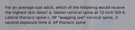 For an average-size adult, which of the following would receive the highest skin dose? a. lateral cervical spine at 72-inch SID b. Lateral thoracic spine c. AP "wagging jaw" cervical spine, 3-second exposure time d. AP thoracic spine