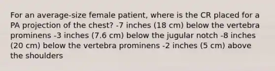 For an average-size female patient, where is the CR placed for a PA projection of the chest? -7 inches (18 cm) below the vertebra prominens -3 inches (7.6 cm) below the jugular notch -8 inches (20 cm) below the vertebra prominens -2 inches (5 cm) above the shoulders