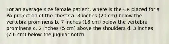 For an average-size female patient, where is the CR placed for a PA projection of the chest? a. 8 inches (20 cm) below the vertebra prominens b. 7 inches (18 cm) below the vertebra prominens c. 2 inches (5 cm) above the shoulders d. 3 inches (7.6 cm) below the jugular notch