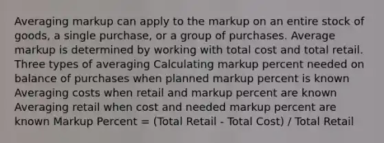 Averaging markup can apply to the markup on an entire stock of goods, a single purchase, or a group of purchases. Average markup is determined by working with total cost and total retail. Three types of averaging Calculating markup percent needed on balance of purchases when planned markup percent is known Averaging costs when retail and markup percent are known Averaging retail when cost and needed markup percent are known Markup Percent = (Total Retail - Total Cost) / Total Retail