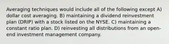 Averaging techniques would include all of the following except A) dollar cost averaging. B) maintaining a dividend reinvestment plan (DRIP) with a stock listed on the NYSE. C) maintaining a constant ratio plan. D) reinvesting all distributions from an open-end investment management company.