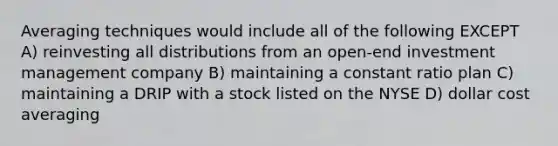 Averaging techniques would include all of the following EXCEPT A) reinvesting all distributions from an open-end investment management company B) maintaining a constant ratio plan C) maintaining a DRIP with a stock listed on the NYSE D) dollar cost averaging