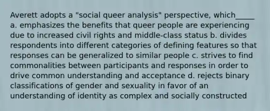 Averett adopts a "social queer analysis" perspective, which_____ a. emphasizes the benefits that queer people are experiencing due to increased civil rights and middle-class status b. divides respondents into different categories of defining features so that responses can be generalized to similar people c. strives to find commonalities between participants and responses in order to drive common understanding and acceptance d. rejects binary classifications of gender and sexuality in favor of an understanding of identity as complex and socially constructed