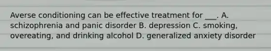 Averse conditioning can be effective treatment for ___. A. schizophrenia and panic disorder B. depression C. smoking, overeating, and drinking alcohol D. generalized anxiety disorder