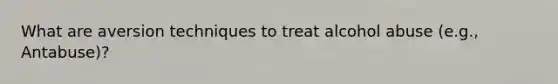 What are aversion techniques to treat alcohol abuse (e.g., Antabuse)?