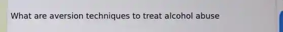 What are aversion techniques to treat alcohol abuse