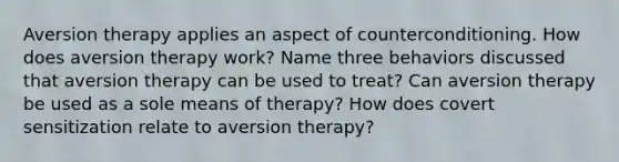 Aversion therapy applies an aspect of counterconditioning. How does aversion therapy work? Name three behaviors discussed that aversion therapy can be used to treat? Can aversion therapy be used as a sole means of therapy? How does covert sensitization relate to aversion therapy?