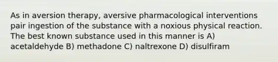 As in aversion therapy, aversive pharmacological interventions pair ingestion of the substance with a noxious physical reaction. The best known substance used in this manner is A) acetaldehyde B) methadone C) naltrexone D) disulfiram