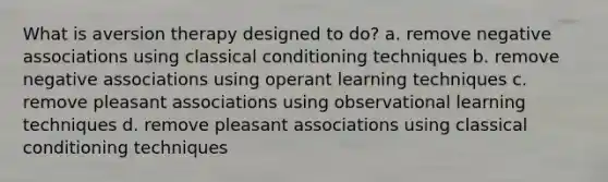 What is aversion therapy designed to do? a. remove negative associations using classical conditioning techniques b. remove negative associations using operant learning techniques c. remove pleasant associations using observational learning techniques d. remove pleasant associations using classical conditioning techniques