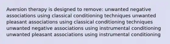 Aversion therapy is designed to remove: unwanted negative associations using classical conditioning techniques unwanted pleasant associations using classical conditioning techniques unwanted negative associations using instrumental conditioning unwanted pleasant associations using instrumental conditioning