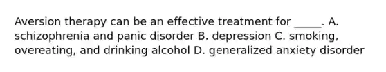 Aversion therapy can be an effective treatment for _____. A. schizophrenia and panic disorder B. depression C. smoking, overeating, and drinking alcohol D. generalized anxiety disorder