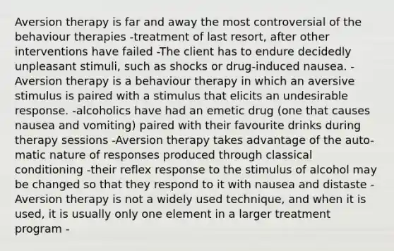 Aversion therapy is far and away the most controversial of the behaviour therapies -treatment of last resort, after other interventions have failed -The client has to endure decidedly unpleasant stimuli, such as shocks or drug-induced nausea. -Aversion therapy is a behaviour therapy in which an aversive stimulus is paired with a stimulus that elicits an undesirable response. -alcoholics have had an emetic drug (one that causes nausea and vomiting) paired with their favourite drinks during therapy sessions -Aversion therapy takes advantage of the auto- matic nature of responses produced through classical conditioning -their reflex response to the stimulus of alcohol may be changed so that they respond to it with nausea and distaste -Aversion therapy is not a widely used technique, and when it is used, it is usually only one element in a larger treatment program -